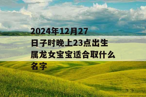 2024年12月27日子时晚上23点出生属龙女宝宝适合取什么名字 2024年12月27日子时晚上23点出生属龙女宝宝适合取什么名字