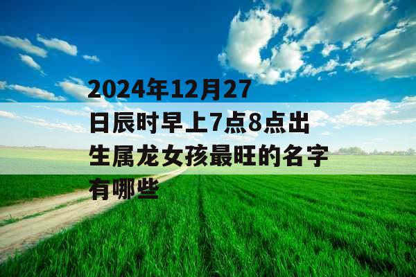 2024年12月27日辰时早上7点8点出生属龙女孩最旺的名字有哪些 2024年12月27日辰时早上7点8点出生属龙女孩最旺的名字有哪些