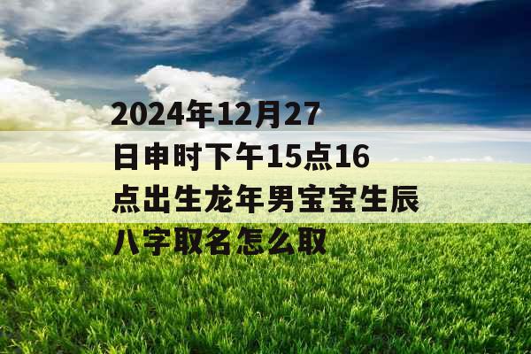2024年12月27日申时下午15点16点出生龙年男宝宝生辰八字取名怎么取 2024年12月27日申时下午15点16点出生龙年男宝宝生辰八字取名怎么取