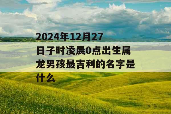 2024年12月27日子时凌晨0点出生属龙男孩最吉利的名字是什么 2024年12月27日子时凌晨0点出生属龙男孩最吉利的名字是什么