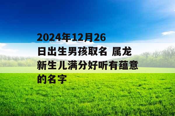 2024年12月26日出生男孩取名 属龙新生儿满分好听有蕴意的名字 2024年12月26日出生男孩取名 属龙新生儿满分好听有蕴意的名字