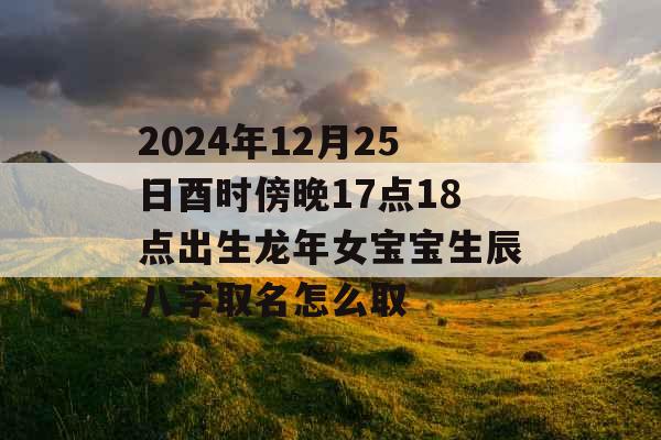 2024年12月25日酉时傍晚17点18点出生龙年女宝宝生辰八字取名怎么取 2024年12月25日酉时傍晚17点18点出生龙年女宝宝生辰八字取名怎么取