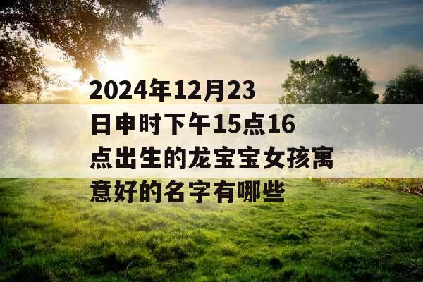 2024年12月23日申时下午15点16点出生的龙宝宝女孩寓意好的名字有哪些 2024年12月23日申时下午15点16点出生的龙宝宝女孩寓意好的名字有哪些