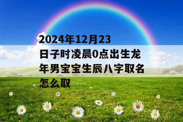 2024年12月23日子时凌晨0点出生龙年男宝宝生辰八字取名怎么取 2024年12月23日子时凌晨0点出生龙年男宝宝生辰八字取名怎么取
