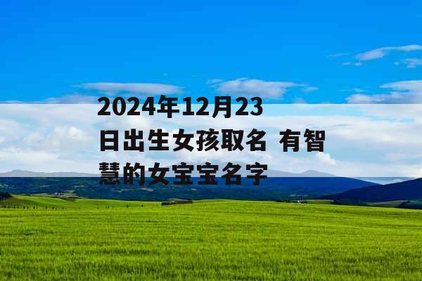 2024年12月23日出生女孩取名 有智慧的女宝宝名字 2024年12月23日出生女孩取名 有智慧的女宝宝名字