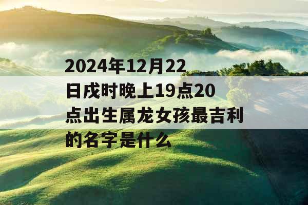 2024年12月22日戌时晚上19点20点出生属龙女孩最吉利的名字是什么 2024年12月22日戌时晚上19点20点出生属龙女孩最吉利的名字是什么