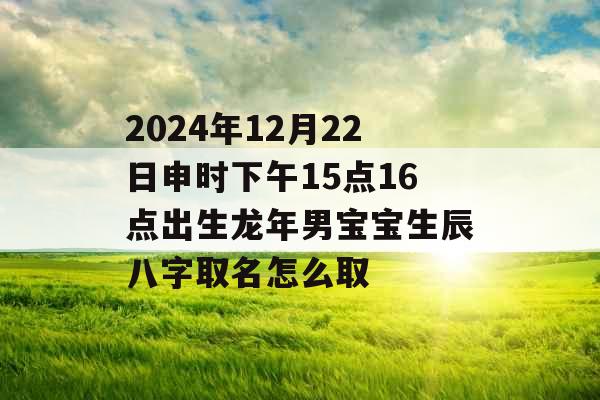2024年12月22日申时下午15点16点出生龙年男宝宝生辰八字取名怎么取 2024年12月22日申时下午15点16点出生龙年男宝宝生辰八字取名怎么取
