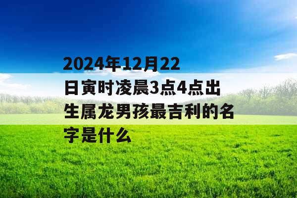 2024年12月22日寅时凌晨3点4点出生属龙男孩最吉利的名字是什么 2024年12月22日寅时凌晨3点4点出生属龙男孩最吉利的名字是什么