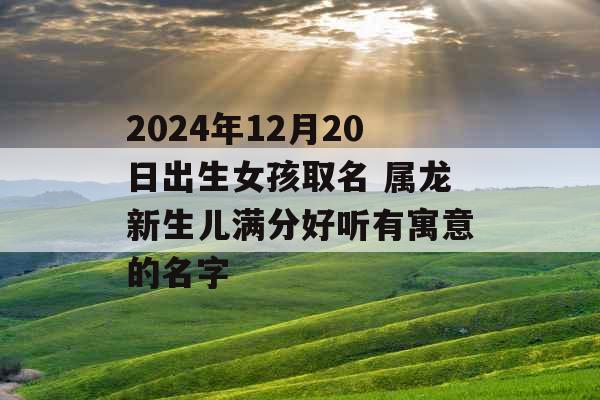2024年12月20日出生女孩取名 属龙新生儿满分好听有寓意的名字 2024年12月20日出生女孩取名 属龙新生儿满分好听有寓意的名字