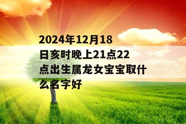 2024年12月18日亥时晚上21点22点出生属龙女宝宝取什么名字好 2024年12月18日亥时晚上21点22点出生属龙女宝宝取什么名字好