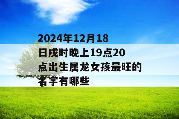 2024年12月18日戌时晚上19点20点出生属龙女孩最旺的名字有哪些 2024年12月18日戌时晚上19点20点出生属龙女孩最旺的名字有哪些