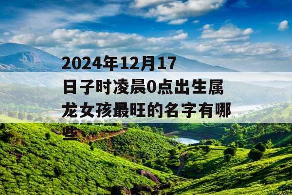 2024年12月17日子时凌晨0点出生属龙女孩最旺的名字有哪些 2024年12月17日子时凌晨0点出生属龙女孩最旺的名字有哪些
