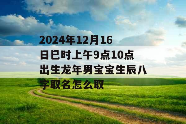 2024年12月16日巳时上午9点10点出生龙年男宝宝生辰八字取名怎么取 2024年12月16日巳时上午9点10点出生龙年男宝宝生辰八字取名怎么取