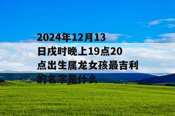 2024年12月13日戌时晚上19点20点出生属龙女孩最吉利的名字是什么 2024年12月13日戌时晚上19点20点出生属龙女孩最吉利的名字是什么