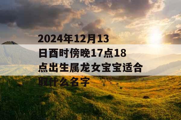 2024年12月13日酉时傍晚17点18点出生属龙女宝宝适合取什么名字 2024年12月13日酉时傍晚17点18点出生属龙女宝宝适合取什么名字