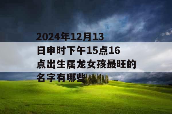 2024年12月13日申时下午15点16点出生属龙女孩最旺的名字有哪些 2024年12月13日申时下午15点16点出生属龙女孩最旺的名字有哪些