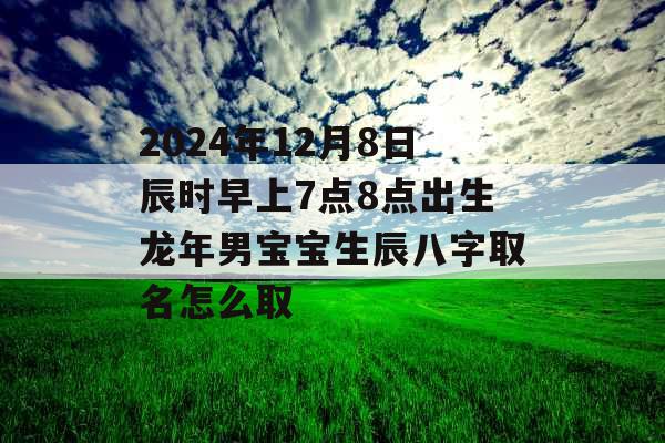 2024年12月8日辰时早上7点8点出生龙年男宝宝生辰八字取名怎么取 2024年12月8日辰时早上7点8点出生龙年男宝宝生辰八字取名怎么取