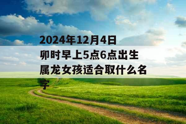 2024年12月4日卯时早上5点6点出生属龙女孩适合取什么名字 2024年12月4日卯时早上5点6点出生属龙女孩适合取什么名字