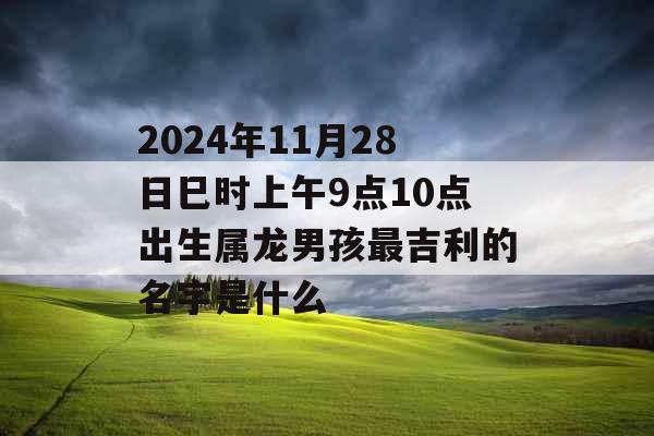 2024年11月28日巳时上午9点10点出生属龙男孩最吉利的名字是什么 2024年11月28日巳时上午9点10点出生属龙男孩最吉利的名字是什么