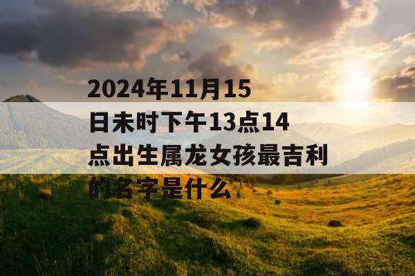 2024年11月15日未时下午13点14点出生属龙女孩最吉利的名字是什么 2024年11月15日未时下午13点14点出生属龙女孩最吉利的名字是什么