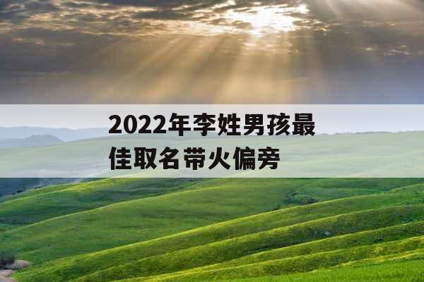 2022年李姓男孩最佳取名带火偏旁 2022年李姓男孩最佳取名带火偏旁