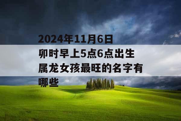2024年11月6日卯时早上5点6点出生属龙女孩最旺的名字有哪些 2024年11月6日卯时早上5点6点出生属龙女孩最旺的名字有哪些