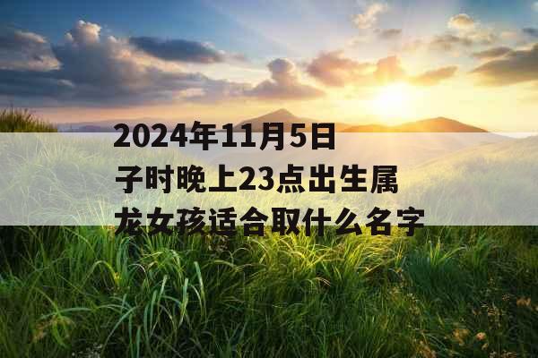2024年11月5日子时晚上23点出生属龙女孩适合取什么名字 2024年11月5日子时晚上23点出生属龙女孩适合取什么名字