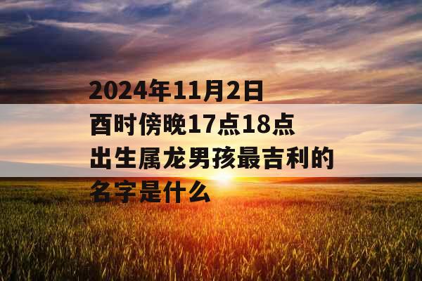 2024年11月2日酉时傍晚17点18点出生属龙男孩最吉利的名字是什么 2024年11月2日酉时傍晚17点18点出生属龙男孩最吉利的名字是什么