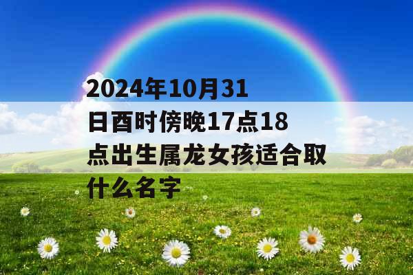 2024年10月31日酉时傍晚17点18点出生属龙女孩适合取什么名字 2024年10月31日酉时傍晚17点18点出生属龙女孩适合取什么名字