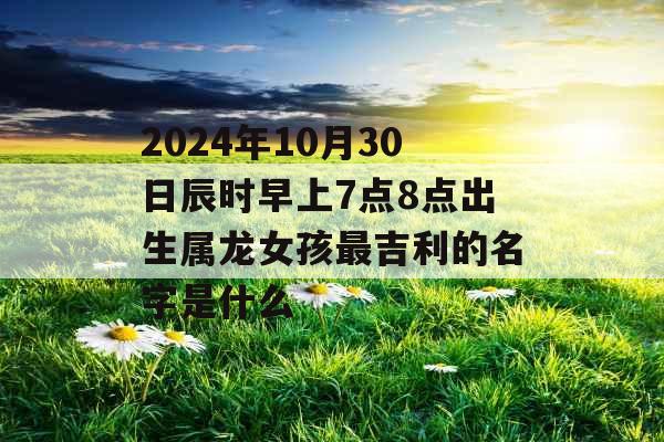 2024年10月30日辰时早上7点8点出生属龙女孩最吉利的名字是什么 2024年10月30日辰时早上7点8点出生属龙女孩最吉利的名字是什么