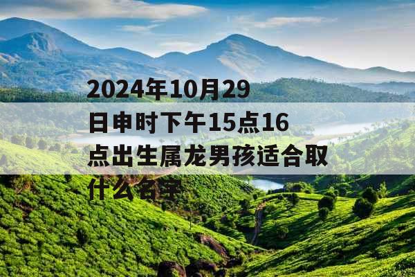 2024年10月29日申时下午15点16点出生属龙男孩适合取什么名字 2024年10月29日申时下午15点16点出生属龙男孩适合取什么名字