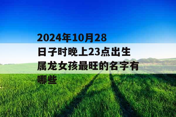 2024年10月28日子时晚上23点出生属龙女孩最旺的名字有哪些 2024年10月28日子时晚上23点出生属龙女孩最旺的名字有哪些