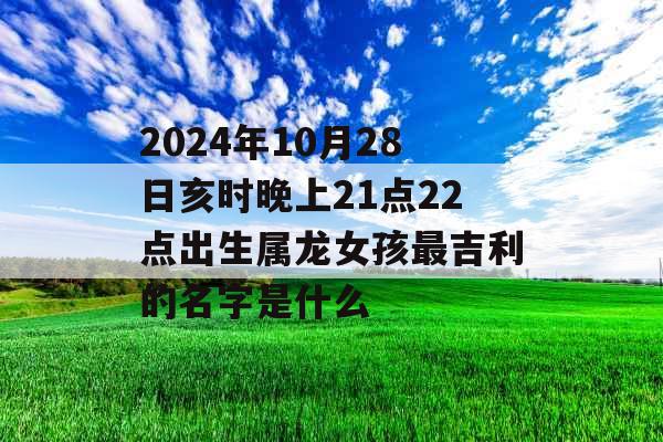 2024年10月28日亥时晚上21点22点出生属龙女孩最吉利的名字是什么 2024年10月28日亥时晚上21点22点出生属龙女孩最吉利的名字是什么