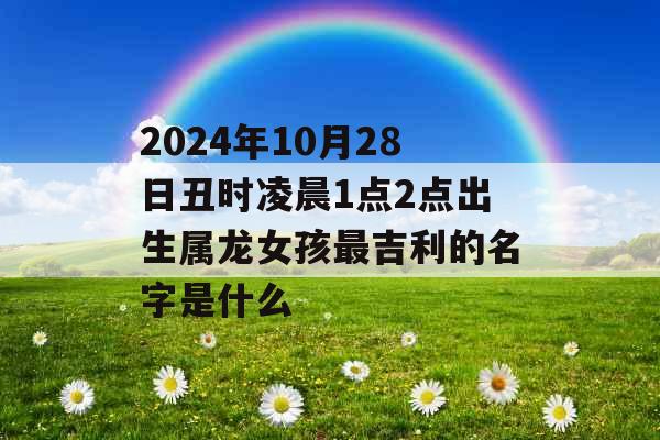 2024年10月28日丑时凌晨1点2点出生属龙女孩最吉利的名字是什么