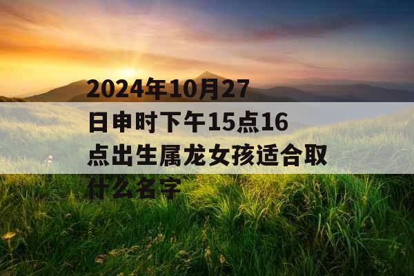2024年10月27日申时下午15点16点出生属龙女孩适合取什么名字 2024年10月27日申时下午15点16点出生属龙女孩适合取什么名字