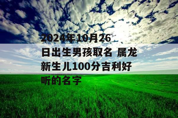 2024年10月26日出生男孩取名 属龙新生儿100分吉利好听的名字 2024年10月26日出生男孩取名 属龙新生儿100分吉利好听的名字
