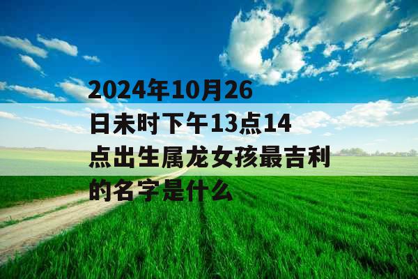 2024年10月26日未时下午13点14点出生属龙女孩最吉利的名字是什么