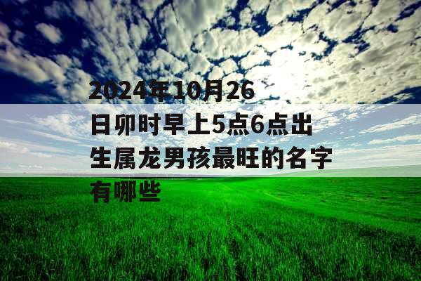 2024年10月26日卯时早上5点6点出生属龙男孩最旺的名字有哪些 2024年10月26日卯时早上5点6点出生属龙男孩最旺的名字有哪些