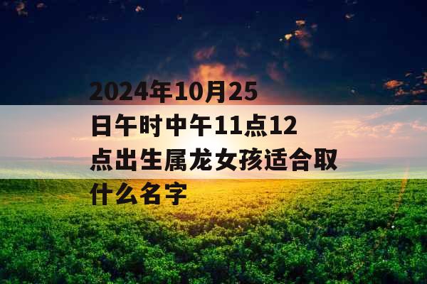 2024年10月25日午时中午11点12点出生属龙女孩适合取什么名字 2024年10月25日午时中午11点12点出生属龙女孩适合取什么名字