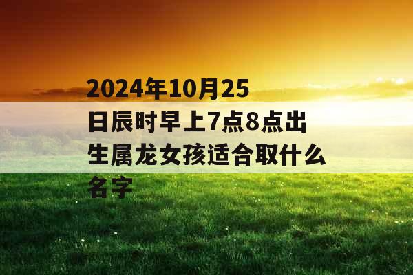 2024年10月25日辰时早上7点8点出生属龙女孩适合取什么名字 2024年10月25日辰时早上7点8点出生属龙女孩适合取什么名字