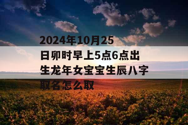 2024年10月25日卯时早上5点6点出生龙年女宝宝生辰八字取名怎么取 2024年10月25日卯时早上5点6点出生龙年女宝宝生辰八字取名怎么取