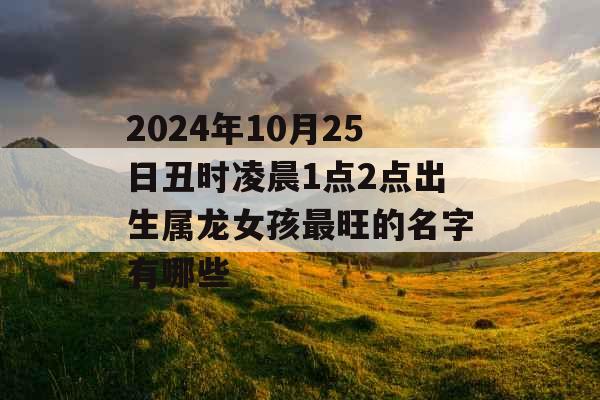 2024年10月25日丑时凌晨1点2点出生属龙女孩最旺的名字有哪些 2024年10月25日丑时凌晨1点2点出生属龙女孩最旺的名字有哪些