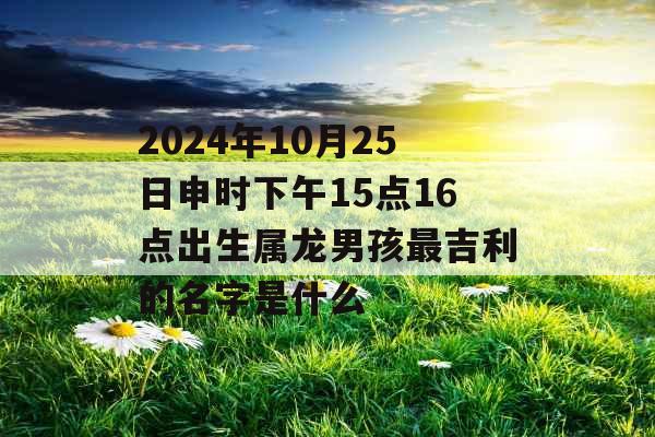 2024年10月25日申时下午15点16点出生属龙男孩最吉利的名字是什么 2024年10月25日申时下午15点16点出生属龙男孩最吉利的名字是什么