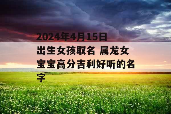 2024年4月15日出生女孩取名 属龙女宝宝高分吉利好听的名字 2024年4月15日出生女孩取名 属龙女宝宝高分吉利好听的名字
