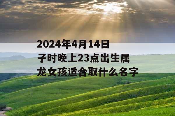 2024年4月14日子时晚上23点出生属龙女孩适合取什么名字