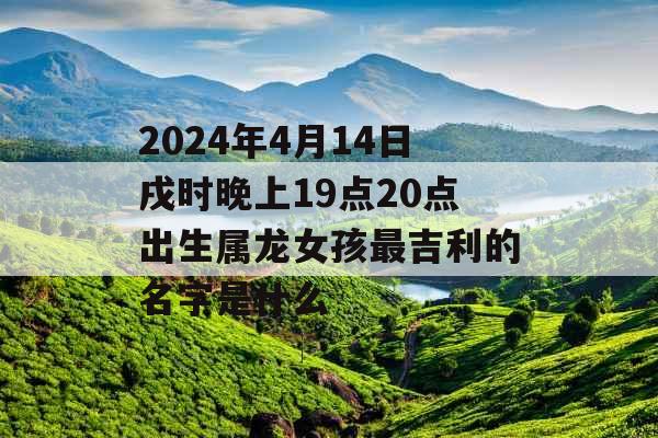 2024年4月14日戌时晚上19点20点出生属龙女孩最吉利的名字是什么 2024年4月14日戌时晚上19点20点出生属龙女孩最吉利的名字是什么