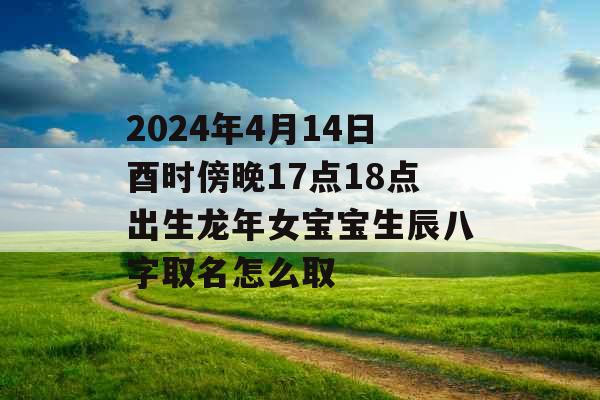 2024年4月14日酉时傍晚17点18点出生龙年女宝宝生辰八字取名怎么取 2024年4月14日酉时傍晚17点18点出生龙年女宝宝生辰八字取名怎么取