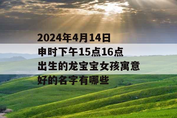 2024年4月14日申时下午15点16点出生的龙宝宝女孩寓意好的名字有哪些 2024年4月14日申时下午15点16点出生的龙宝宝女孩寓意好的名字有哪些