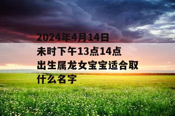 2024年4月14日未时下午13点14点出生属龙女宝宝适合取什么名字 2024年4月14日未时下午13点14点出生属龙女宝宝适合取什么名字