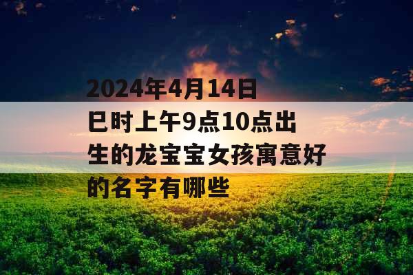 2024年4月14日巳时上午9点10点出生的龙宝宝女孩寓意好的名字有哪些 2024年4月14日巳时上午9点10点出生的龙宝宝女孩寓意好的名字有哪些